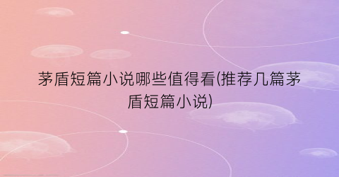 茅盾短篇小说哪些值得看(推荐几篇茅盾短篇小说)