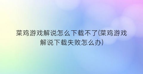 菜鸡游戏解说怎么下载不了(菜鸡游戏解说下载失败怎么办)