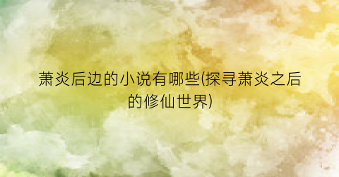 萧炎后边的小说有哪些(探寻萧炎之后的修仙世界)