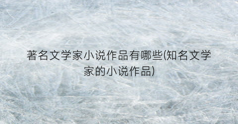 著名文学家小说作品有哪些(知名文学家的小说作品)