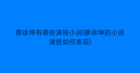 蔡徐坤有哪些演技小说(蔡徐坤的小说演技如何表现)
