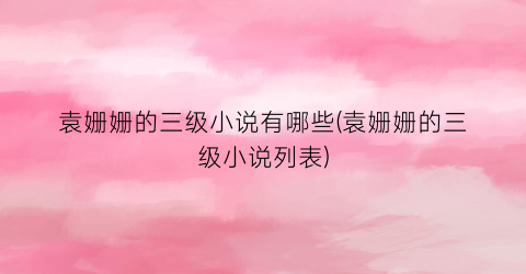 袁姗姗的三级小说有哪些(袁姗姗的三级小说列表)