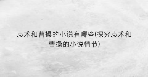 袁术和曹操的小说有哪些(探究袁术和曹操的小说情节)
