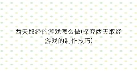 “西天取经的游戏怎么做(探究西天取经游戏的制作技巧)