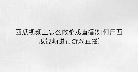 “西瓜视频上怎么做游戏直播(如何用西瓜视频进行游戏直播)