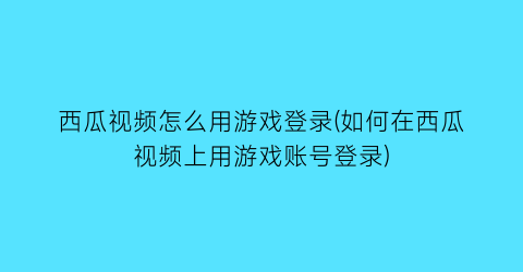 西瓜视频怎么用游戏登录(如何在西瓜视频上用游戏账号登录)