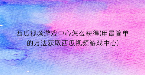 “西瓜视频游戏中心怎么获得(用最简单的方法获取西瓜视频游戏中心)