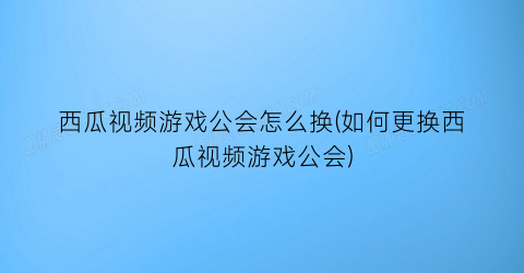 西瓜视频游戏公会怎么换(如何更换西瓜视频游戏公会)