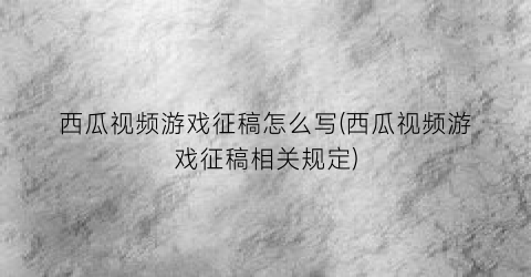 西瓜视频游戏征稿怎么写(西瓜视频游戏征稿相关规定)