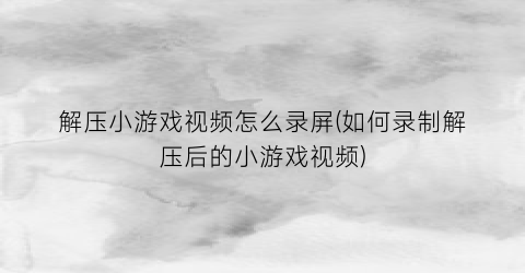 “解压小游戏视频怎么录屏(如何录制解压后的小游戏视频)