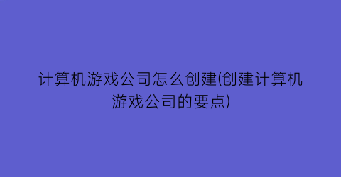 计算机游戏公司怎么创建(创建计算机游戏公司的要点)