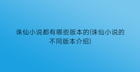 诛仙小说都有哪些版本的(诛仙小说的不同版本介绍)