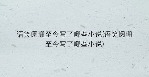 语笑阑珊至今写了哪些小说(语笑阑珊至今写了哪些小说)