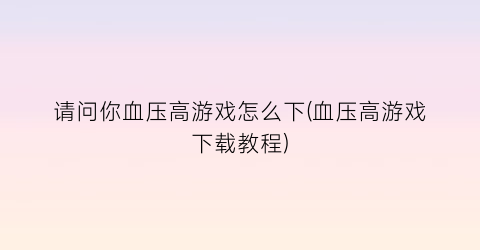 “请问你血压高游戏怎么下(血压高游戏下载教程)