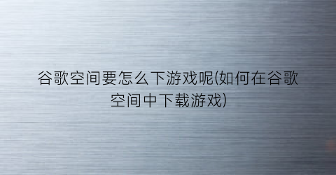 “谷歌空间要怎么下游戏呢(如何在谷歌空间中下载游戏)