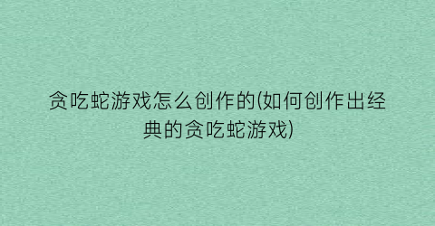 贪吃蛇游戏怎么创作的(如何创作出经典的贪吃蛇游戏)