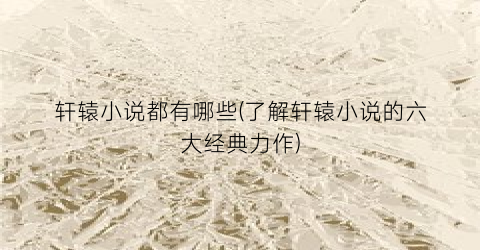 轩辕小说都有哪些(了解轩辕小说的六大经典力作)
