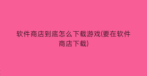 软件商店到底怎么下载游戏(要在软件商店下载)