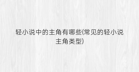 轻小说中的主角有哪些(常见的轻小说主角类型)