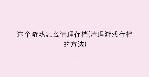 “这个游戏怎么清理存档(清理游戏存档的方法)