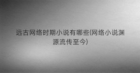 远古网络时期小说有哪些(网络小说渊源流传至今)