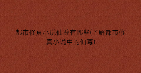 都市修真小说仙尊有哪些(了解都市修真小说中的仙尊)