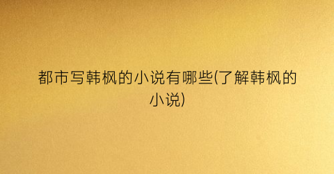 都市写韩枫的小说有哪些(了解韩枫的小说)