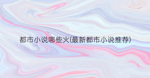 都市小说哪些火(最新都市小说推荐)