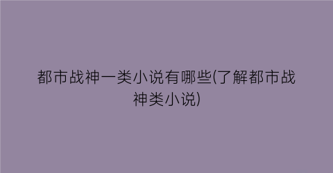 都市战神一类小说有哪些(了解都市战神类小说)