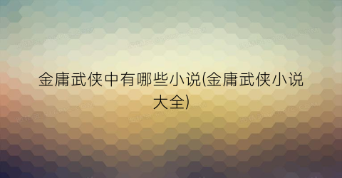 金庸武侠中有哪些小说(金庸武侠小说大全)