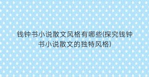 钱钟书小说散文风格有哪些(探究钱钟书小说散文的独特风格)