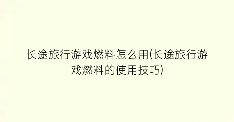 “长途旅行游戏燃料怎么用(长途旅行游戏燃料的使用技巧)