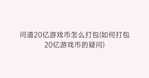 “问道20亿游戏币怎么打包(如何打包20亿游戏币的疑问)