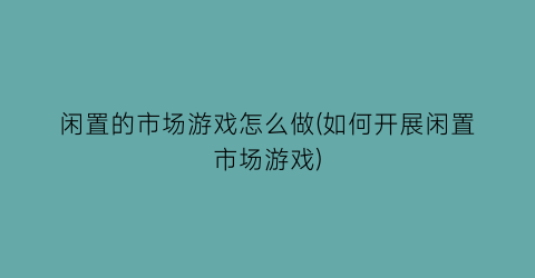 “闲置的市场游戏怎么做(如何开展闲置市场游戏)