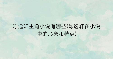 陈逸轩主角小说有哪些(陈逸轩在小说中的形象和特点)