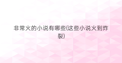 非常火的小说有哪些(这些小说火到炸裂)