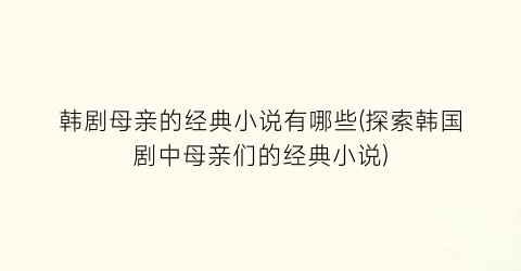 韩剧母亲的经典小说有哪些(探索韩国剧中母亲们的经典小说)