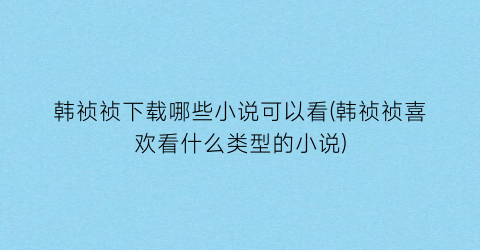 韩祯祯下载哪些小说可以看(韩祯祯喜欢看什么类型的小说)