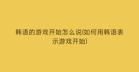 韩语的游戏开始怎么说(如何用韩语表示游戏开始)