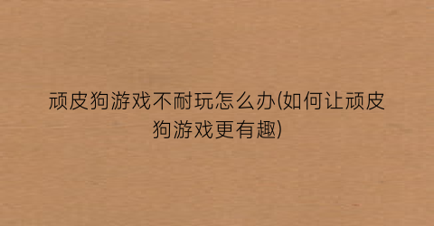 “顽皮狗游戏不耐玩怎么办(如何让顽皮狗游戏更有趣)