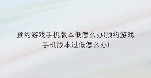 “预约游戏手机版本低怎么办(预约游戏手机版本过低怎么办)