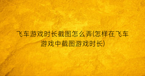 “飞车游戏时长截图怎么弄(怎样在飞车游戏中截图游戏时长)