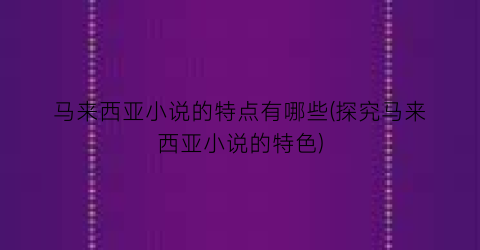马来西亚小说的特点有哪些(探究马来西亚小说的特色)