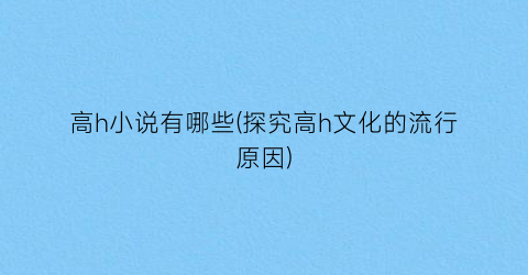 高h小说有哪些(探究高h文化的流行原因)