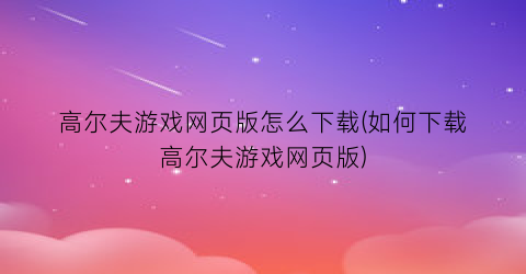 “高尔夫游戏网页版怎么下载(如何下载高尔夫游戏网页版)