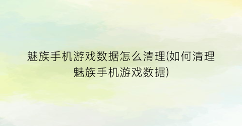 “魅族手机游戏数据怎么清理(如何清理魅族手机游戏数据)