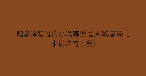 魏承泽写过的小说哪些是洁(魏承泽的小说洁有哪些)