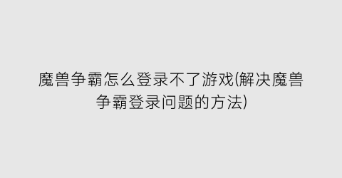 “魔兽争霸怎么登录不了游戏(解决魔兽争霸登录问题的方法)