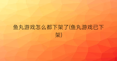 鱼丸游戏怎么都下架了(鱼丸游戏已下架)