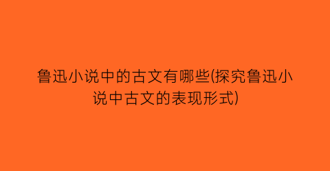 鲁迅小说中的古文有哪些(探究鲁迅小说中古文的表现形式)